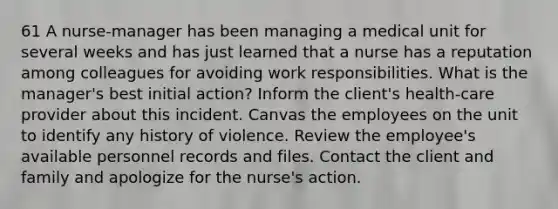 61 A nurse-manager has been managing a medical unit for several weeks and has just learned that a nurse has a reputation among colleagues for avoiding work responsibilities. What is the manager's best initial action? Inform the client's health-care provider about this incident. Canvas the employees on the unit to identify any history of violence. Review the employee's available personnel records and files. Contact the client and family and apologize for the nurse's action.