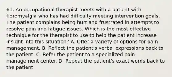 61. An occupational therapist meets with a patient with fibromyalgia who has had difficulty meeting intervention goals. The patient complains being hurt and frustrated in attempts to resolve pain and fatigue issues. Which is the most effective technique for the therapist to use to help the patient increase insight into this situation? A. Offer a variety of options for pain management. B. Reflect the patient's verbal expressions back to the patient. C. Refer the patient to a specialized pain management center. D. Repeat the patient's exact words back to the patient