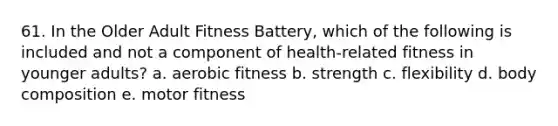 61. In the Older Adult Fitness Battery, which of the following is included and not a component of health-related fitness in younger adults? a. aerobic fitness b. strength c. flexibility d. body composition e. motor fitness