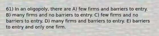 61) In an oligopoly, there are A) few firms and barriers to entry. B) many firms and no barriers to entry. C) few firms and no barriers to entry. D) many firms and barriers to entry. E) barriers to entry and only one firm.