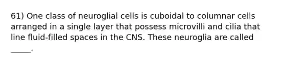 61) One class of neuroglial cells is cuboidal to columnar cells arranged in a single layer that possess microvilli and cilia that line fluid-filled spaces in the CNS. These neuroglia are called _____.