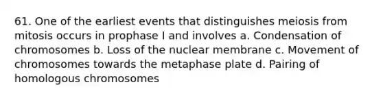 61. One of the earliest events that distinguishes meiosis from mitosis occurs in prophase I and involves a. Condensation of chromosomes b. Loss of the nuclear membrane c. Movement of chromosomes towards the metaphase plate d. Pairing of homologous chromosomes