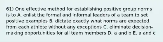 61) One effective method for establishing positive group norms is to A. enlist the formal and informal leaders of a team to set positive examples B. dictate exactly what norms are expected from each athlete without any exceptions C. eliminate decision-making opportunities for all team members D. a and b E. a and c