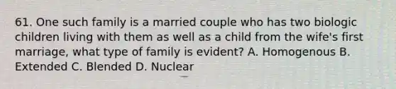 61. One such family is a married couple who has two biologic children living with them as well as a child from the wife's first marriage, what type of family is evident? A. Homogenous B. Extended C. Blended D. Nuclear