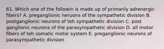 61. Which one of the followin is made up of primarily adrenergic fibers? A. preganglionic neruons of the sympathetic division B. postganglionic neurons of teh sympathetic division C. post ganglionic neurons of the parasympathetic division D. all motor fibers of teh somatic motor system E. preganglionic neurons of parasympathetic division