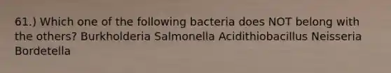 61.) Which one of the following bacteria does NOT belong with the others? Burkholderia Salmonella Acidithiobacillus Neisseria Bordetella