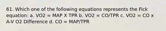 61. Which one of the following equations represents the Fick equation: a. VO2 = MAP X TPR b. VO2 = CO/TPR c. VO2 = CO x A-V O2 Difference d. CO = MAP/TPR