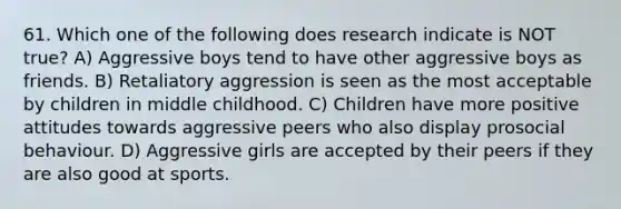 61. Which one of the following does research indicate is NOT true? A) Aggressive boys tend to have other aggressive boys as friends. B) Retaliatory aggression is seen as the most acceptable by children in middle childhood. C) Children have more positive attitudes towards aggressive peers who also display prosocial behaviour. D) Aggressive girls are accepted by their peers if they are also good at sports.