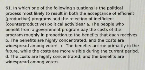 61. In which one of the following situations is the political process most likely to result in both the acceptance of efficient (productive) programs and the rejection of inefficient (counterproductive) political activities? a. The people who benefit from a government program pay the costs of the program roughly in proportion to the benefits that each receives. b. The benefits are highly concentrated, and the costs are widespread among voters. c. The benefits accrue primarily in the future, while the costs are more visible during the current period. d. The costs are highly concentrated, and the benefits are widespread among voters.