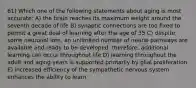 61) Which one of the following statements about aging is most accurate: A) the brain reaches its maximum weight around the seventh decade of life B) synaptic connections are too fixed to permit a great deal of learning after the age of 35 C) despite some neuronal loss, an unlimited number of neural pathways are available and ready to be developed; therefore, additional learning can occur throughout life D) learning throughout the adult and aging years is supported primarily by glial proliferation E) increased efficiency of the sympathetic nervous system enhances the ability to learn