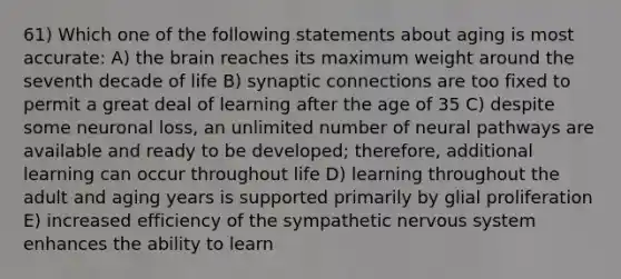 61) Which one of the following statements about aging is most accurate: A) <a href='https://www.questionai.com/knowledge/kLMtJeqKp6-the-brain' class='anchor-knowledge'>the brain</a> reaches its maximum weight around the seventh decade of life B) synaptic connections are too fixed to permit a great deal of learning after the age of 35 C) despite some neuronal loss, an unlimited number of neural pathways are available and ready to be developed; therefore, additional learning can occur throughout life D) learning throughout the adult and aging years is supported primarily by glial proliferation E) increased efficiency of the sympathetic <a href='https://www.questionai.com/knowledge/kThdVqrsqy-nervous-system' class='anchor-knowledge'>nervous system</a> enhances the ability to learn