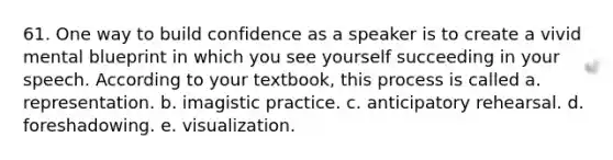 61. One way to build confidence as a speaker is to create a vivid mental blueprint in which you see yourself succeeding in your speech. According to your textbook, this process is called a. representation. b. imagistic practice. c. anticipatory rehearsal. d. foreshadowing. e. visualization.