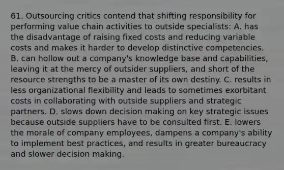 61. Outsourcing critics contend that shifting responsibility for performing value chain activities to outside specialists: A. has the disadvantage of raising fixed costs and reducing variable costs and makes it harder to develop distinctive competencies. B. can hollow out a company's knowledge base and capabilities, leaving it at the mercy of outsider suppliers, and short of the resource strengths to be a master of its own destiny. C. results in less organizational flexibility and leads to sometimes exorbitant costs in collaborating with outside suppliers and strategic partners. D. slows down <a href='https://www.questionai.com/knowledge/kuI1pP196d-decision-making' class='anchor-knowledge'>decision making</a> on key strategic issues because outside suppliers have to be consulted first. E. lowers the morale of company employees, dampens a company's ability to implement best practices, and results in greater bureaucracy and slower decision making.