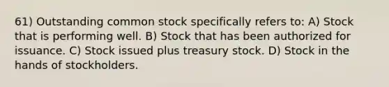 61) Outstanding common stock specifically refers to: A) Stock that is performing well. B) Stock that has been authorized for issuance. C) Stock issued plus treasury stock. D) Stock in the hands of stockholders.