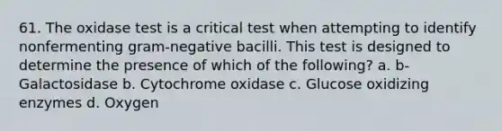 61. The oxidase test is a critical test when attempting to identify nonfermenting gram-negative bacilli. This test is designed to determine the presence of which of the following? a. b-Galactosidase b. Cytochrome oxidase c. Glucose oxidizing enzymes d. Oxygen