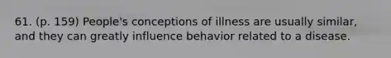 61. (p. 159) People's conceptions of illness are usually similar, and they can greatly influence behavior related to a disease.