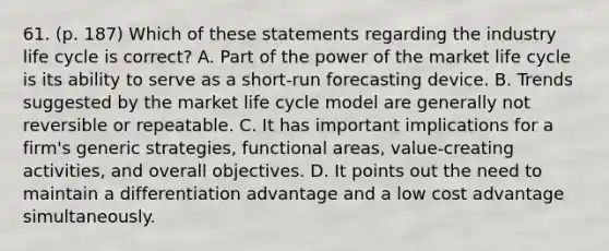 61. (p. 187) Which of these statements regarding the industry life cycle is correct? A. Part of the power of the market life cycle is its ability to serve as a short-run forecasting device. B. Trends suggested by the market life cycle model are generally not reversible or repeatable. C. It has important implications for a firm's generic strategies, functional areas, value-creating activities, and overall objectives. D. It points out the need to maintain a differentiation advantage and a low cost advantage simultaneously.