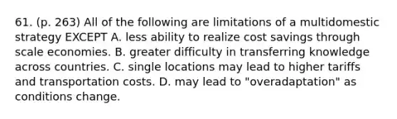 61. (p. 263) All of the following are limitations of a multidomestic strategy EXCEPT A. less ability to realize cost savings through scale economies. B. greater difficulty in transferring knowledge across countries. C. single locations may lead to higher tariffs and transportation costs. D. may lead to "overadaptation" as conditions change.