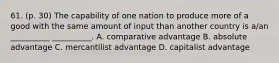 61. (p. 30) The capability of one nation to produce more of a good with the same amount of input than another country is a/an __________ __________. A. comparative advantage B. absolute advantage C. mercantilist advantage D. capitalist advantage