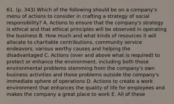 61. (p. 343) Which of the following should be on a company's menu of actions to consider in crafting a strategy of social responsibility? A. Actions to ensure that the company's strategy is ethical and that ethical principles will be observed in operating the business B. How much and what kinds of resources it will allocate to charitable contributions, community service endeavors, various worthy causes and helping the disadvantaged C. Actions (over and above what is required) to protect or enhance the environment, including both those environmental problems stemming from the company's own business activities and those problems outside the company's immediate sphere of operations D. Actions to create a work environment that enhances the quality of life for employees and makes the company a great place to work E. All of these