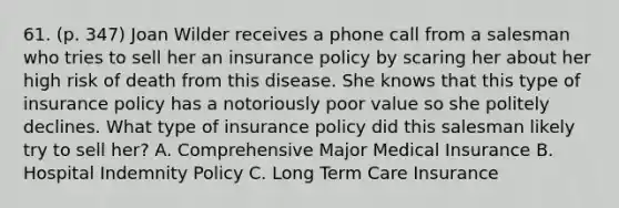 61. (p. 347) Joan Wilder receives a phone call from a salesman who tries to sell her an insurance policy by scaring her about her high risk of death from this disease. She knows that this type of insurance policy has a notoriously poor value so she politely declines. What type of insurance policy did this salesman likely try to sell her? A. Comprehensive Major Medical Insurance B. Hospital Indemnity Policy C. Long Term Care Insurance