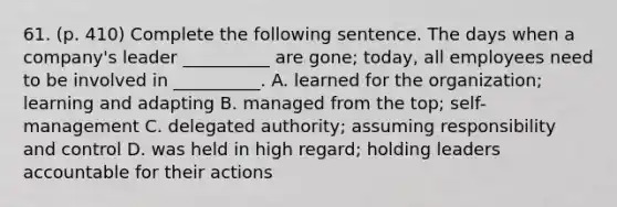 61. (p. 410) Complete the following sentence. The days when a company's leader __________ are gone; today, all employees need to be involved in __________. A. learned for the organization; learning and adapting B. managed from the top; self-management C. delegated authority; assuming responsibility and control D. was held in high regard; holding leaders accountable for their actions