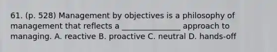 61. (p. 528) Management by objectives is a philosophy of management that reflects a _______________ approach to managing. A. reactive B. proactive C. neutral D. hands-off