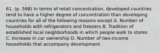 61. (p. 598) In terms of retail concentration, developed countries tend to have a higher degree of concentration than developing countries for all of the following reasons except A. Number of households with refrigerators and freezers B. Tradition of established local neighborhoods in which people walk to stores C. Increase in car ownership D. Number of two-income households that accompany development