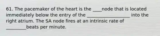 61. The pacemaker of the heart is the ____node that is located immediately below the entry of the ___________________ into the right atrium. The SA node fires at an intrinsic rate of _________beats per minute.