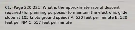 61. (Page 220-221) What is the approximate rate of descent required (for planning purposes) to maintain the electronic glide slope at 105 knots ground speed? A. 520 feet per minute B. 520 feet per NM C. 557 feet per minute