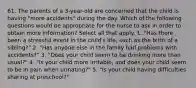 61. The parents of a 3-year-old are concerned that the child is having "more accidents" during the day. Which of the following questions would be appropriate for the nurse to ask in order to obtain more information? Select all that apply. 1. "Has there been a stressful event in the child's life, such as the birth of a sibling?" 2. "Has anyone else in the family had problems with accidents?" 3. "Does your child seem to be drinking more than usual?" 4. "Is your child more irritable, and does your child seem to be in pain when urinating?" 5. "Is your child having difficulties sharing at preschool?"