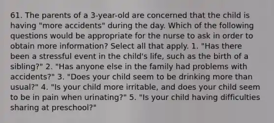 61. The parents of a 3-year-old are concerned that the child is having "more accidents" during the day. Which of the following questions would be appropriate for the nurse to ask in order to obtain more information? Select all that apply. 1. "Has there been a stressful event in the child's life, such as the birth of a sibling?" 2. "Has anyone else in the family had problems with accidents?" 3. "Does your child seem to be drinking more than usual?" 4. "Is your child more irritable, and does your child seem to be in pain when urinating?" 5. "Is your child having difficulties sharing at preschool?"