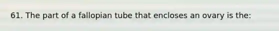 61. The part of a fallopian tube that encloses an ovary is the: