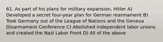 61. As part of his plans for military expansion, Hitler A) Developed a secret four-year plan for German rearmament B) Took Germany out of the League of Nations and the Geneva Disarmament Conference C) Abolished independent labor unions and created the Nazi Labor Front D) All of the above