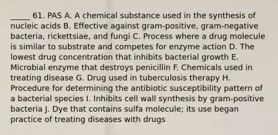 _____ 61. PAS A. A chemical substance used in the synthesis of nucleic acids B. Effective against gram-positive, gram-negative bacteria, rickettsiae, and fungi C. Process where a drug molecule is similar to substrate and competes for enzyme action D. The lowest drug concentration that inhibits bacterial growth E. Microbial enzyme that destroys penicillin F. Chemicals used in treating disease G. Drug used in tuberculosis therapy H. Procedure for determining the antibiotic susceptibility pattern of a bacterial species I. Inhibits cell wall synthesis by gram-positive bacteria J. Dye that contains sulfa molecule; its use began practice of treating diseases with drugs