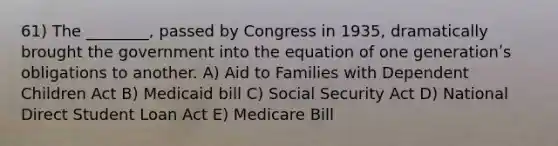 61) The ________, passed by Congress in 1935, dramatically brought the government into the equation of one generationʹs obligations to another. A) Aid to Families with Dependent Children Act B) Medicaid bill C) Social Security Act D) National Direct Student Loan Act E) Medicare Bill