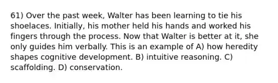 61) Over the past week, Walter has been learning to tie his shoelaces. Initially, his mother held his hands and worked his fingers through the process. Now that Walter is better at it, she only guides him verbally. This is an example of A) how heredity shapes cognitive development. B) intuitive reasoning. C) scaffolding. D) conservation.