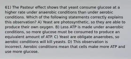 61) The Pasteur effect shows that yeast consume glucose at a higher rate under anaerobic conditions than under aerobic conditions. Which of the following statements correctly explains this observation? A) Yeast are photosynthetic, so they are able to produce their own oxygen. B) Less ATP is made under anaerobic conditions, so more glucose must be consumed to produce an equivalent amount of ATP. C) Yeast are obligate anaerobes, so aerobic conditions will kill yeasts. D) This observation is incorrect. Aerobic conditions mean that cells make more ATP and use more glucose.