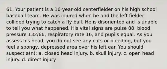 61. Your patient is a 16-year-old centerfielder on his high school baseball team. He was injured when he and the left fielder collided trying to catch a fly ball. He is disoriented and is unable to tell you what happened. His vital signs are pulse 88, blood pressure 132/86, respiratory rate 16, and pupils equal. As you assess his head, you do not see any cuts or bleeding, but you feel a spongy, depressed area over his left ear. You should suspect a(n): a. closed head injury. b. skull injury. c. open head injury. d. direct injury.