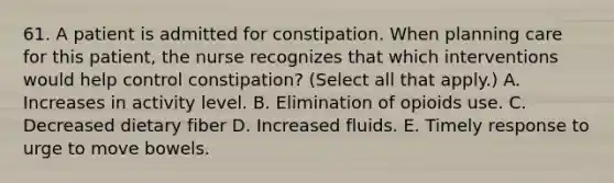 61. A patient is admitted for constipation. When planning care for this patient, the nurse recognizes that which interventions would help control constipation? (Select all that apply.) A. Increases in activity level. B. Elimination of opioids use. C. Decreased dietary fiber D. Increased fluids. E. Timely response to urge to move bowels.