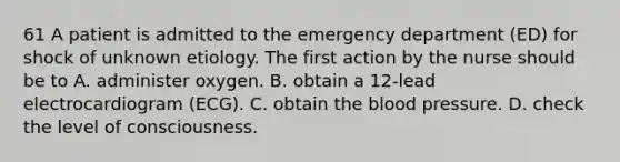 61 A patient is admitted to the emergency department (ED) for shock of unknown etiology. The first action by the nurse should be to A. administer oxygen. B. obtain a 12-lead electrocardiogram (ECG). C. obtain the blood pressure. D. check the level of consciousness.