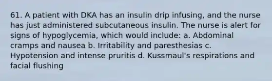 61. A patient with DKA has an insulin drip infusing, and the nurse has just administered subcutaneous insulin. The nurse is alert for signs of hypoglycemia, which would include: a. Abdominal cramps and nausea b. Irritability and paresthesias c. Hypotension and intense pruritis d. Kussmaul's respirations and facial flushing