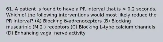 61. A patient is found to have a PR interval that is > 0.2 seconds. Which of the following interventions would most likely reduce the PR interval? (A) Blocking ß-adrenoceptors (B) Blocking muscarinic (M 2 ) receptors (C) Blocking L-type calcium channels (D) Enhancing vagal nerve activity