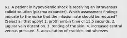 61. A patient in hypovolemic shock is receiving an intravenous colloid solution (plasma expander). Which assessment findings indicate to the nurse that the infusion rate should be reduced?(Select all that apply) 1. prothrombin time of 13.5 seconds. 2. jugular vein distention. 3. tenting of the skin. 4. increased central venous pressure. 5. auscultation of crackles and wheezes