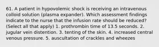 61. A patient in hypovolemic shock is receiving an intravenous colloid solution (plasma expander). Which assessment findings indicate to the nurse that the infusion rate should be reduced?(Select all that apply) 1. prothrombin time of 13.5 seconds. 2. jugular vein distention. 3. tenting of the skin. 4. increased central venous pressure. 5. auscultation of crackles and wheezes