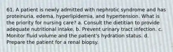 61. A patient is newly admitted with nephrotic syndrome and has proteinuria, edema, hyperlipidemia, and hypertension. What is the priority for nursing care? a. Consult the dietitian to provide adequate nutritional intake. b. Prevent urinary tract infection. c. Monitor fluid volume and the patient's hydration status. d. Prepare the patient for a renal biopsy.