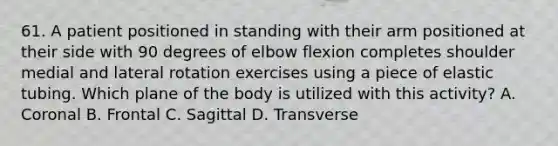 61. A patient positioned in standing with their arm positioned at their side with 90 degrees of elbow flexion completes shoulder medial and lateral rotation exercises using a piece of elastic tubing. Which plane of the body is utilized with this activity? A. Coronal B. Frontal C. Sagittal D. Transverse