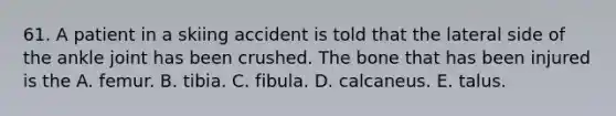 61. A patient in a skiing accident is told that the lateral side of the ankle joint has been crushed. The bone that has been injured is the A. femur. B. tibia. C. fibula. D. calcaneus. E. talus.