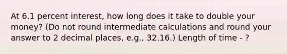 At 6.1 percent interest, how long does it take to double your money? (Do not round intermediate calculations and round your answer to 2 decimal places, e.g., 32.16.)​ Length of time - ?