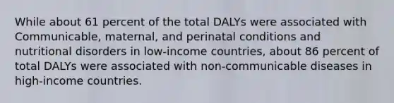 While about 61 percent of the total DALYs were associated with Communicable, maternal, and perinatal conditions and nutritional disorders in low-income countries, about 86 percent of total DALYs were associated with non-communicable diseases in high-income countries.